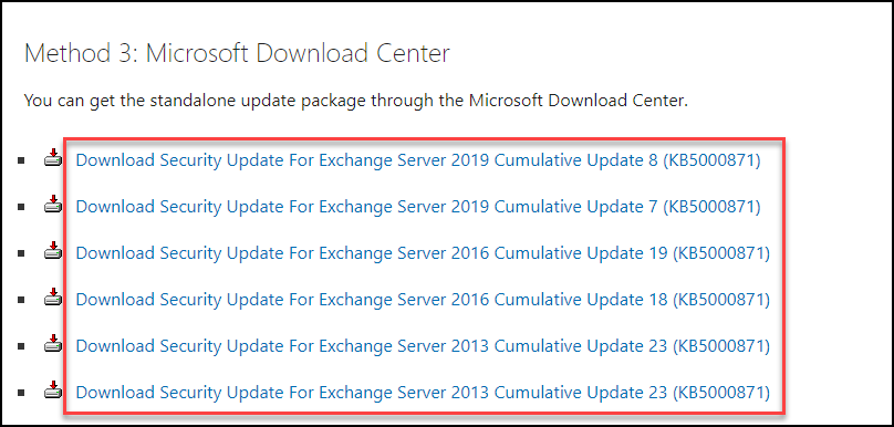 Machine generated alternative text:
Method 3: Microsoft Download Center 
You can get the standalone update package through the Microsoft Download Center. 
Download Security Update For Exchange Sewer 2019 Cumulative Update 8 (KB5000871) 
Download Security Update For Exchange Sewer 2019 Cumulative Update 7 0(85000871) 
Download Security Update For Exchange Sewer 2016 Cumulative Update 19 (KB5000871) 
Download Security Update For Exchange Sewer 2016 Cumulative Update 18 (KB5000871) 
Download Security Update For Exchange Sewer 2013 Cumulative Update 23 (KB5000871) 
Download Security Update For Exchange Sewer 2013 Cumulative Update 23 (KB5000871) 